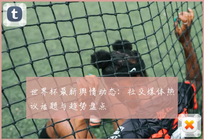 世界杯最新舆情动态：社交媒体热议话题与趋势盘点