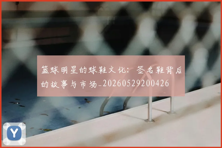 篮球明星的球鞋文化:签名鞋背后的故事与市场_20260529200426
