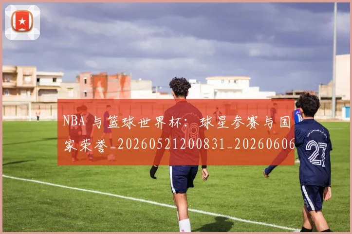 NBA 与篮球世界杯：球星参赛与国家荣誉_20260521200831_20260606165533
