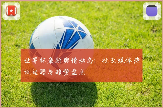世界杯最新舆情动态：社交媒体热议话题与趋势盘点