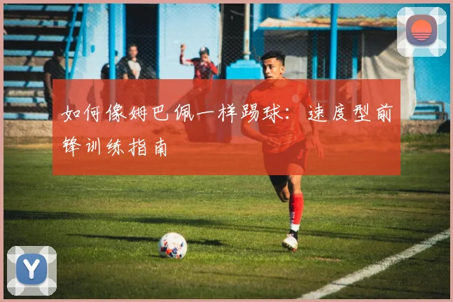 如何像姆巴佩一样踢球:速度型前锋训练指南