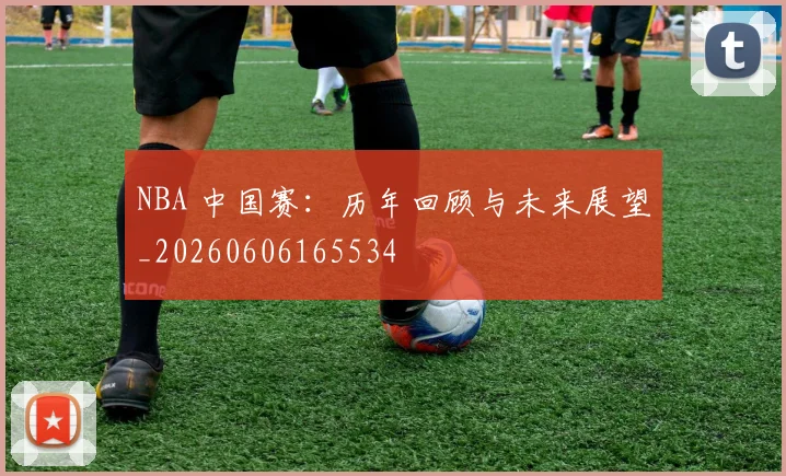 NBA 中国赛：历年回顾与未来展望_20260606165534